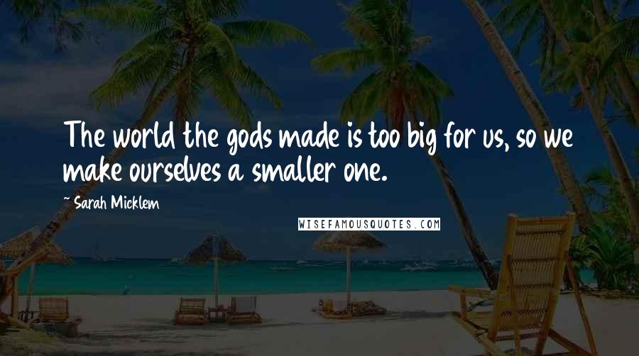 Sarah Micklem Quotes: The world the gods made is too big for us, so we make ourselves a smaller one.