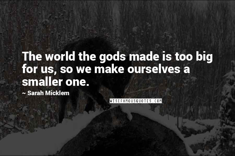 Sarah Micklem Quotes: The world the gods made is too big for us, so we make ourselves a smaller one.