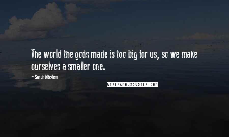 Sarah Micklem Quotes: The world the gods made is too big for us, so we make ourselves a smaller one.