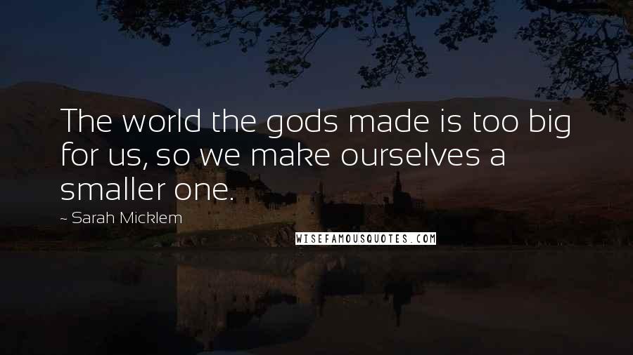 Sarah Micklem Quotes: The world the gods made is too big for us, so we make ourselves a smaller one.