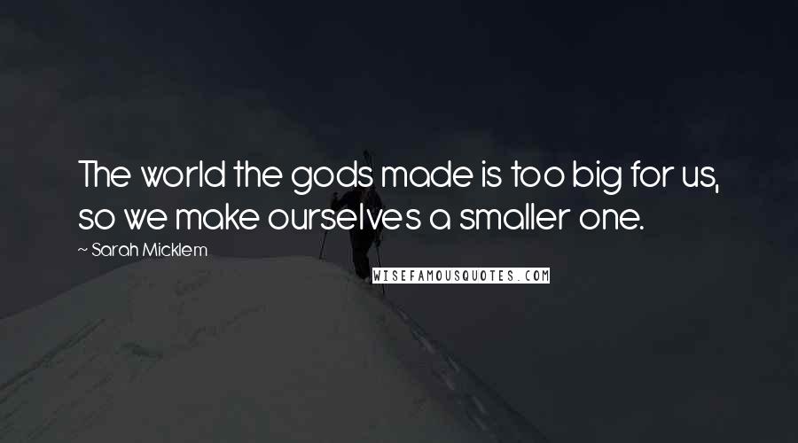 Sarah Micklem Quotes: The world the gods made is too big for us, so we make ourselves a smaller one.