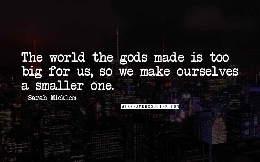 Sarah Micklem Quotes: The world the gods made is too big for us, so we make ourselves a smaller one.