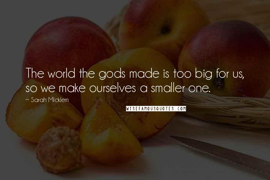 Sarah Micklem Quotes: The world the gods made is too big for us, so we make ourselves a smaller one.
