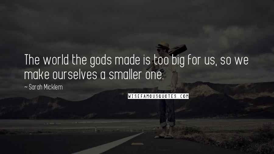 Sarah Micklem Quotes: The world the gods made is too big for us, so we make ourselves a smaller one.