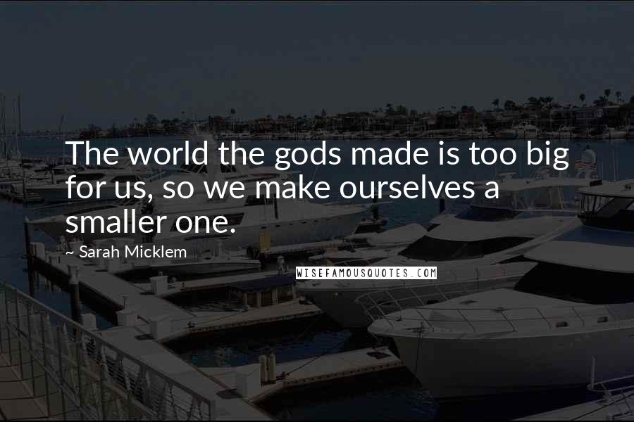 Sarah Micklem Quotes: The world the gods made is too big for us, so we make ourselves a smaller one.