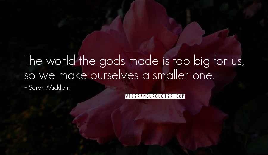 Sarah Micklem Quotes: The world the gods made is too big for us, so we make ourselves a smaller one.