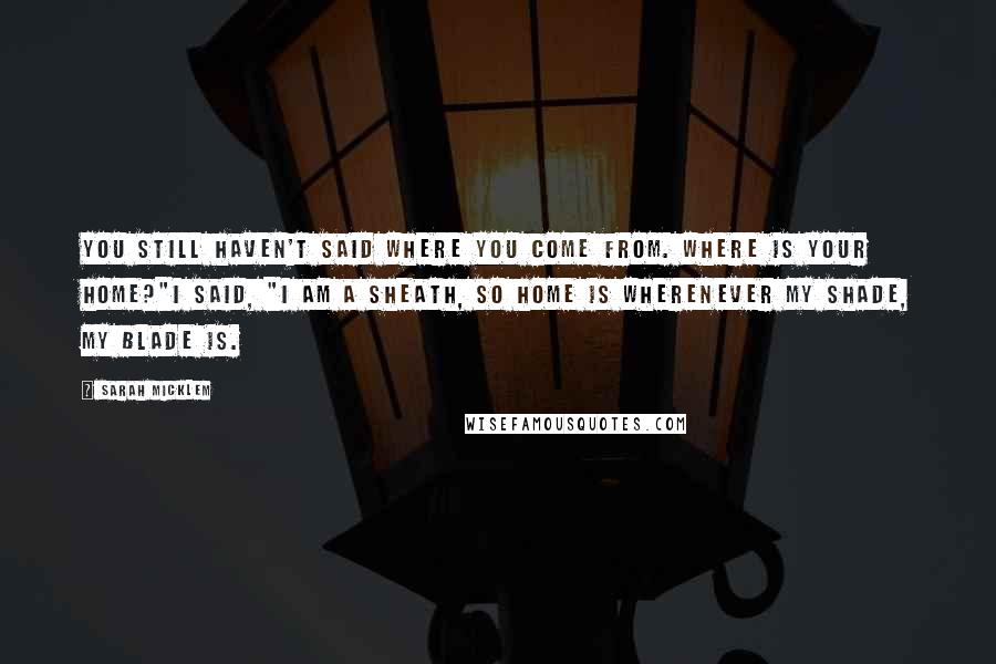 Sarah Micklem Quotes: You still haven't said where you come from. Where is your home?"I said, "I am a sheath, so home is wherenever my shade, my blade is.