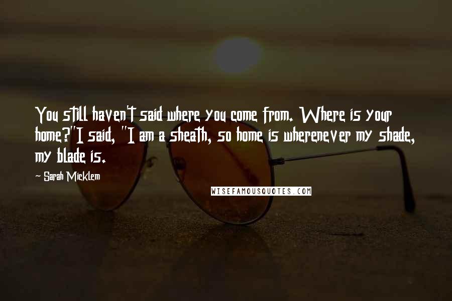 Sarah Micklem Quotes: You still haven't said where you come from. Where is your home?"I said, "I am a sheath, so home is wherenever my shade, my blade is.