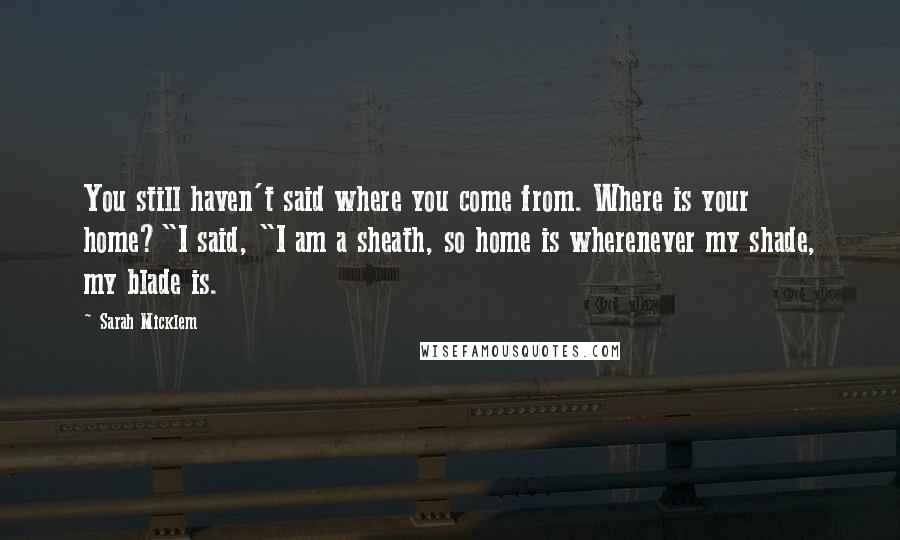 Sarah Micklem Quotes: You still haven't said where you come from. Where is your home?"I said, "I am a sheath, so home is wherenever my shade, my blade is.