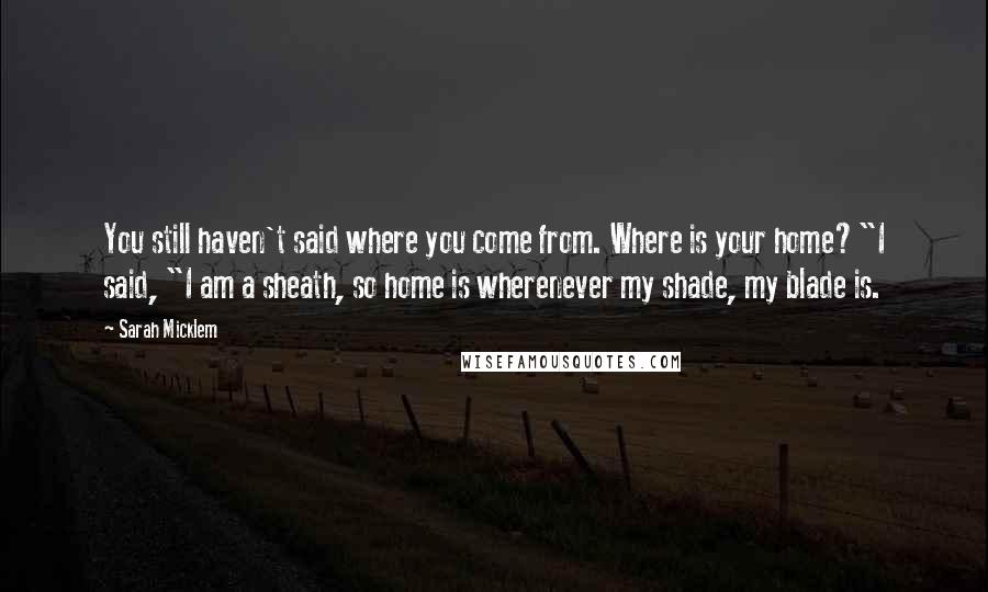 Sarah Micklem Quotes: You still haven't said where you come from. Where is your home?"I said, "I am a sheath, so home is wherenever my shade, my blade is.