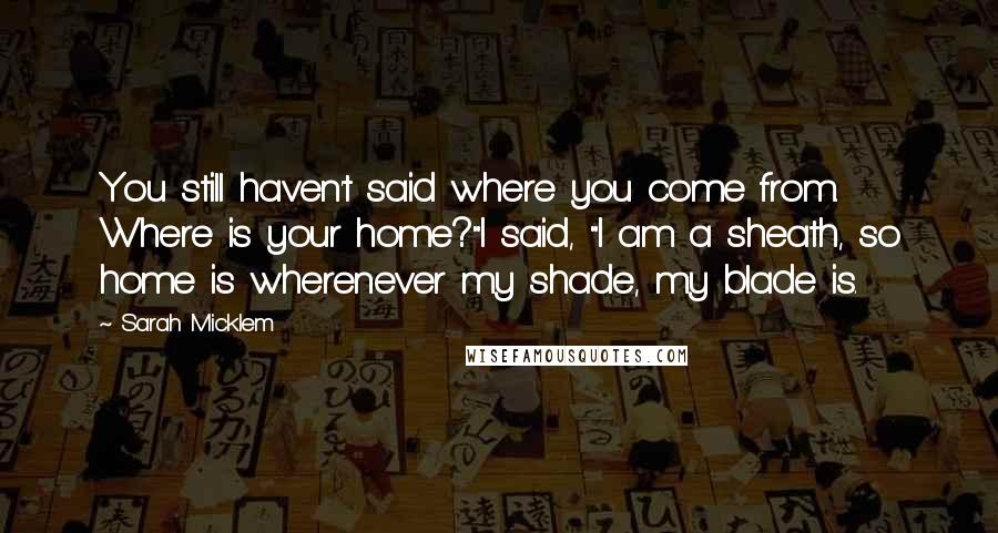 Sarah Micklem Quotes: You still haven't said where you come from. Where is your home?"I said, "I am a sheath, so home is wherenever my shade, my blade is.