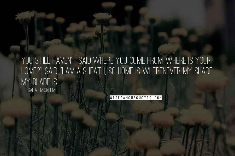 Sarah Micklem Quotes: You still haven't said where you come from. Where is your home?"I said, "I am a sheath, so home is wherenever my shade, my blade is.