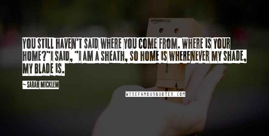 Sarah Micklem Quotes: You still haven't said where you come from. Where is your home?"I said, "I am a sheath, so home is wherenever my shade, my blade is.