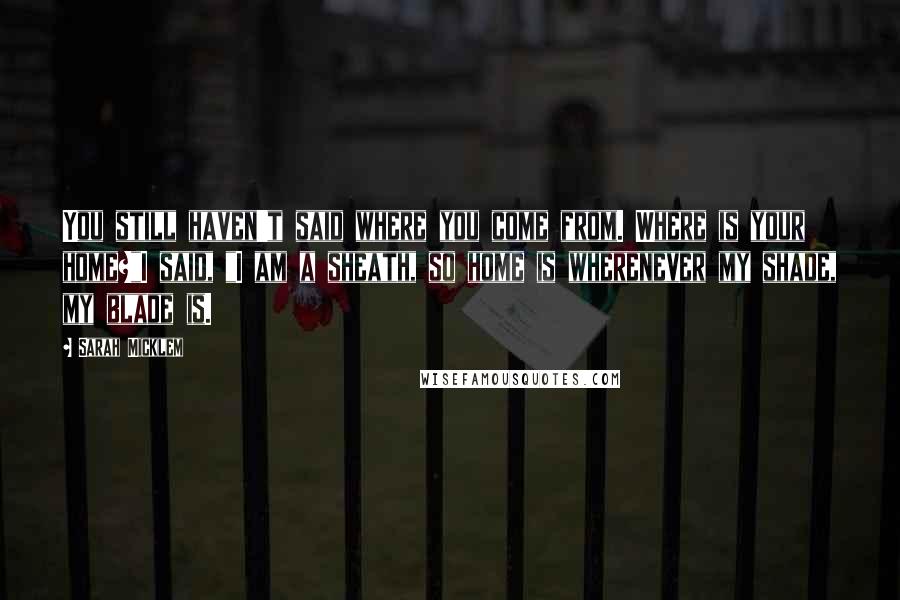 Sarah Micklem Quotes: You still haven't said where you come from. Where is your home?"I said, "I am a sheath, so home is wherenever my shade, my blade is.