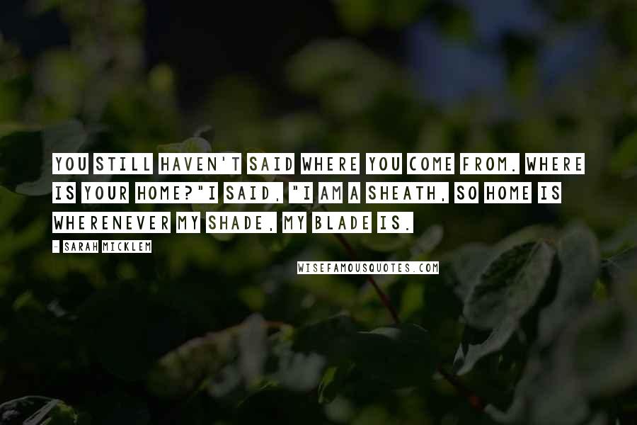 Sarah Micklem Quotes: You still haven't said where you come from. Where is your home?"I said, "I am a sheath, so home is wherenever my shade, my blade is.