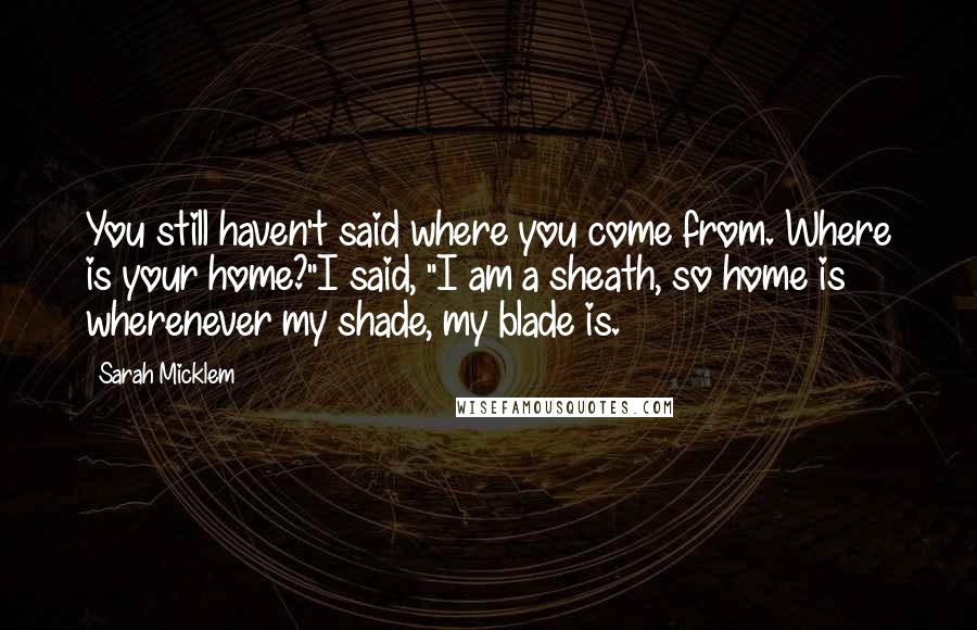 Sarah Micklem Quotes: You still haven't said where you come from. Where is your home?"I said, "I am a sheath, so home is wherenever my shade, my blade is.