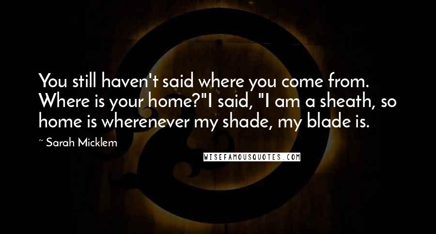 Sarah Micklem Quotes: You still haven't said where you come from. Where is your home?"I said, "I am a sheath, so home is wherenever my shade, my blade is.