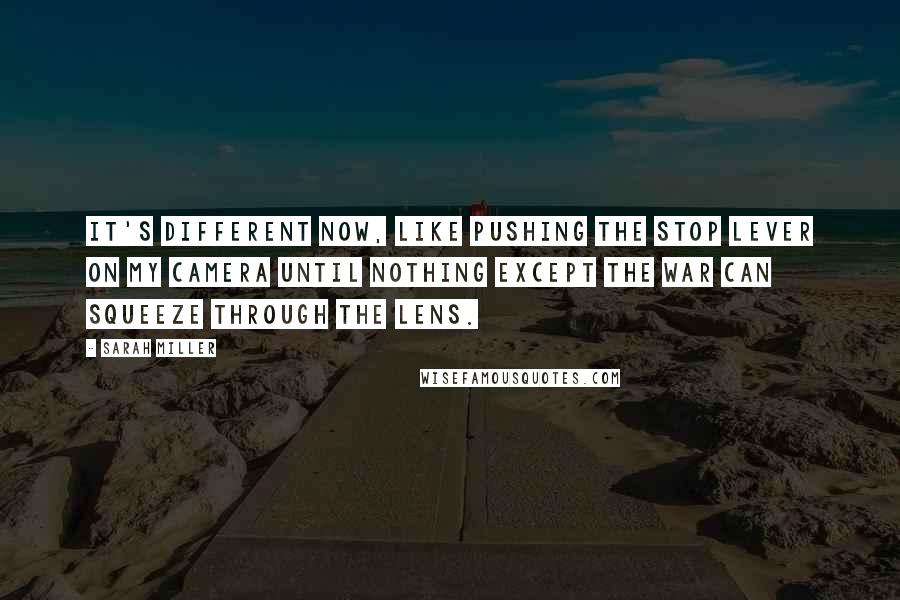 Sarah Miller Quotes: It's different now, like pushing the stop lever on my camera until nothing except the war can squeeze through the lens.