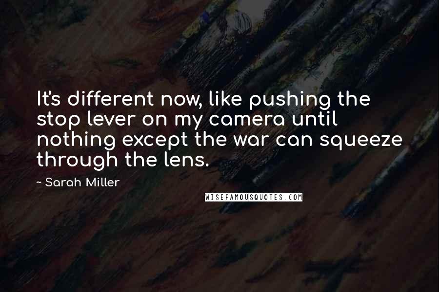 Sarah Miller Quotes: It's different now, like pushing the stop lever on my camera until nothing except the war can squeeze through the lens.
