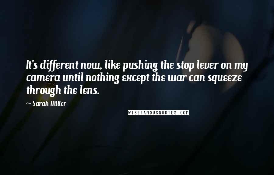 Sarah Miller Quotes: It's different now, like pushing the stop lever on my camera until nothing except the war can squeeze through the lens.