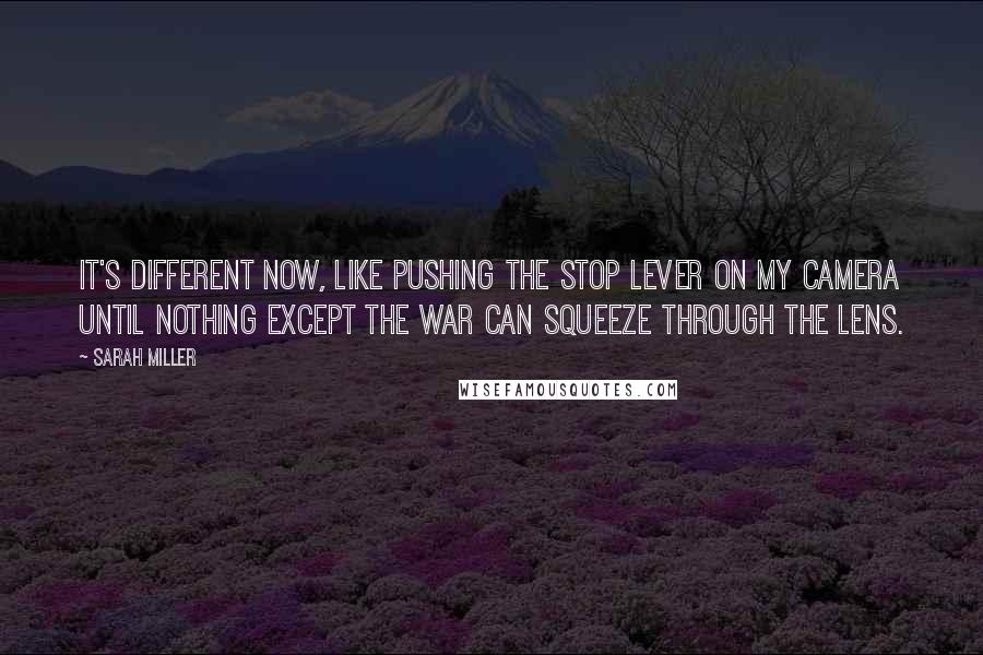 Sarah Miller Quotes: It's different now, like pushing the stop lever on my camera until nothing except the war can squeeze through the lens.