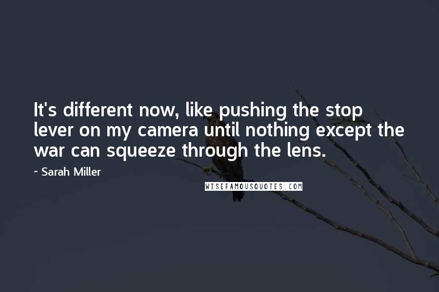 Sarah Miller Quotes: It's different now, like pushing the stop lever on my camera until nothing except the war can squeeze through the lens.