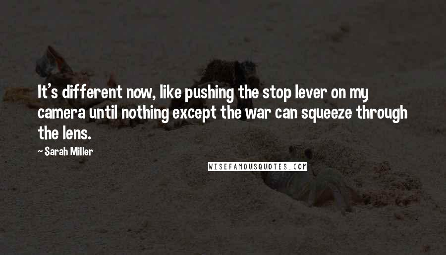 Sarah Miller Quotes: It's different now, like pushing the stop lever on my camera until nothing except the war can squeeze through the lens.