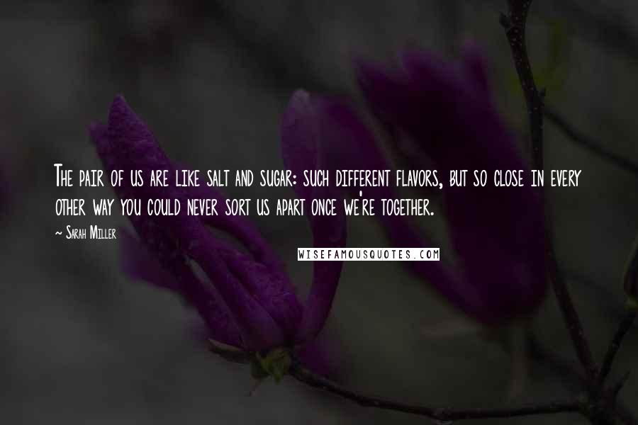 Sarah Miller Quotes: The pair of us are like salt and sugar: such different flavors, but so close in every other way you could never sort us apart once we're together.