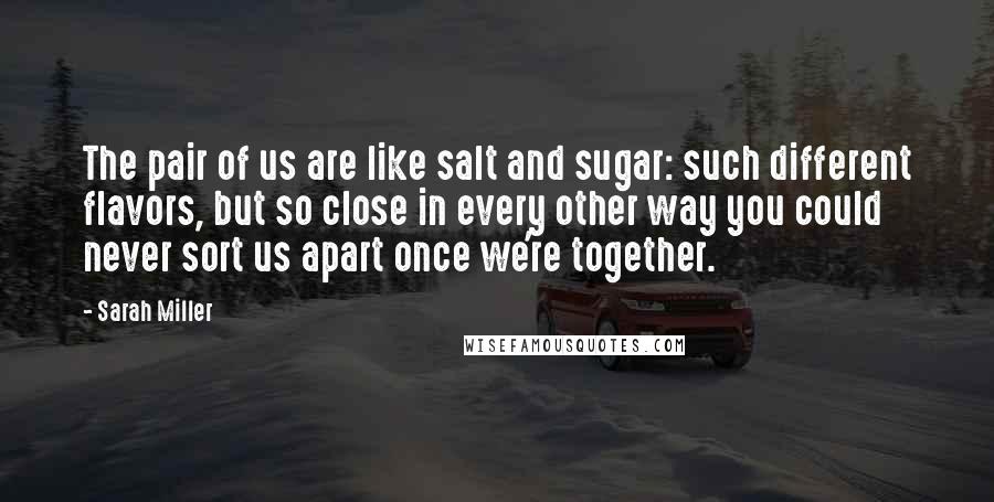Sarah Miller Quotes: The pair of us are like salt and sugar: such different flavors, but so close in every other way you could never sort us apart once we're together.