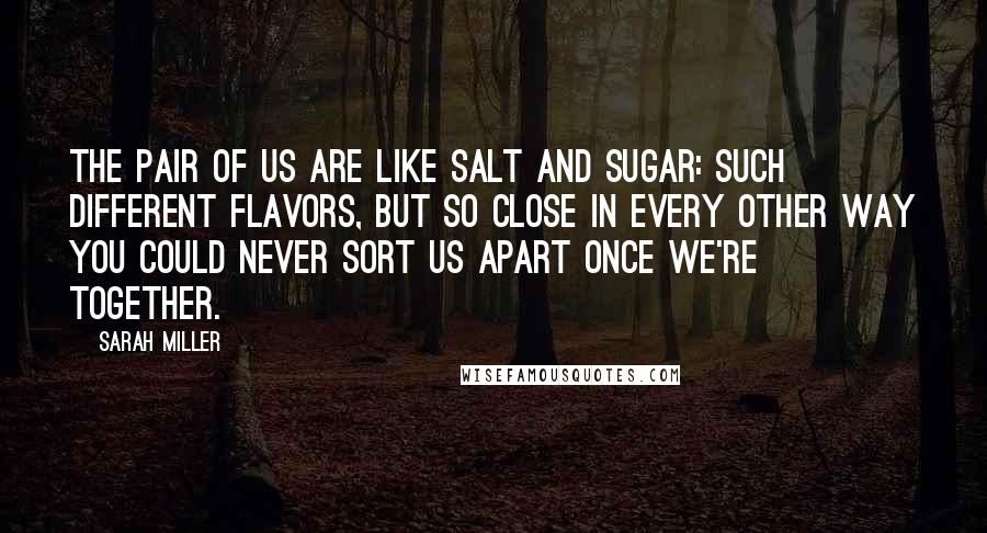 Sarah Miller Quotes: The pair of us are like salt and sugar: such different flavors, but so close in every other way you could never sort us apart once we're together.