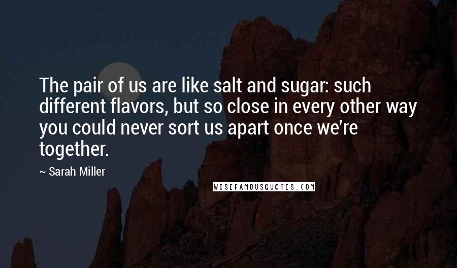 Sarah Miller Quotes: The pair of us are like salt and sugar: such different flavors, but so close in every other way you could never sort us apart once we're together.