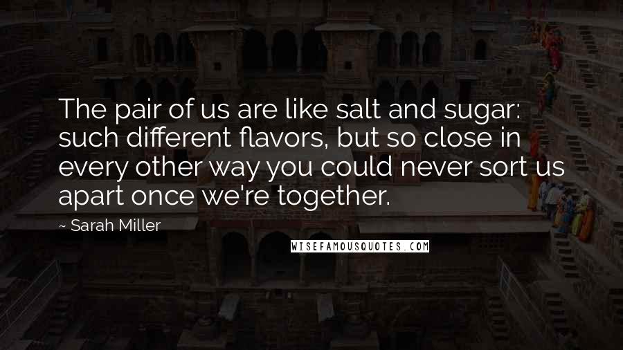 Sarah Miller Quotes: The pair of us are like salt and sugar: such different flavors, but so close in every other way you could never sort us apart once we're together.