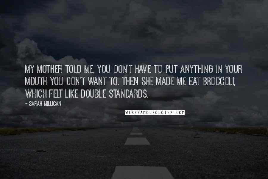 Sarah Millican Quotes: My mother told me, you don't have to put anything in your mouth you don't want to. Then she made me eat broccoli, which felt like double standards.