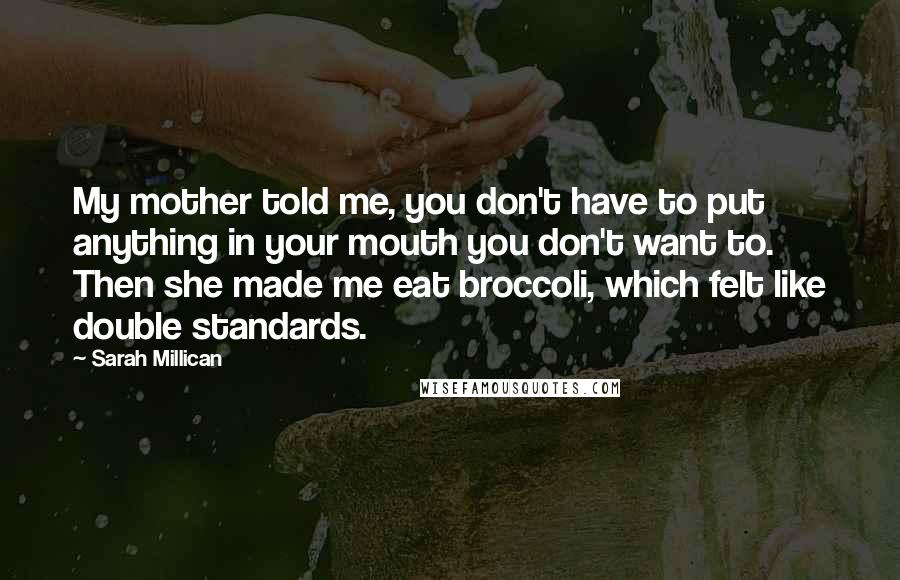 Sarah Millican Quotes: My mother told me, you don't have to put anything in your mouth you don't want to. Then she made me eat broccoli, which felt like double standards.