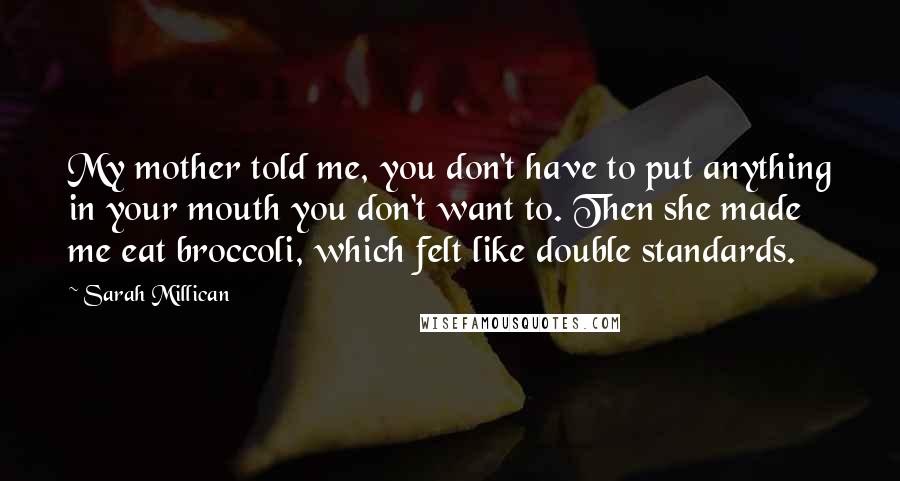 Sarah Millican Quotes: My mother told me, you don't have to put anything in your mouth you don't want to. Then she made me eat broccoli, which felt like double standards.