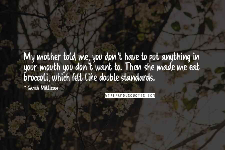 Sarah Millican Quotes: My mother told me, you don't have to put anything in your mouth you don't want to. Then she made me eat broccoli, which felt like double standards.