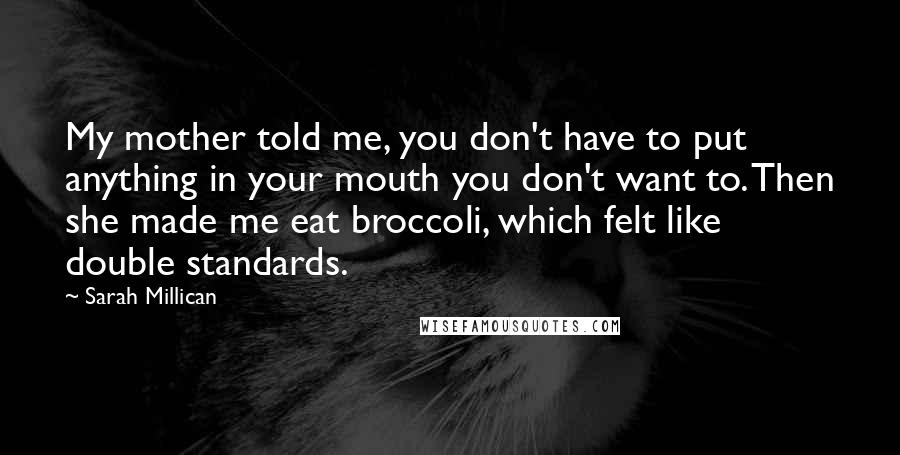 Sarah Millican Quotes: My mother told me, you don't have to put anything in your mouth you don't want to. Then she made me eat broccoli, which felt like double standards.