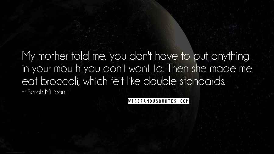 Sarah Millican Quotes: My mother told me, you don't have to put anything in your mouth you don't want to. Then she made me eat broccoli, which felt like double standards.