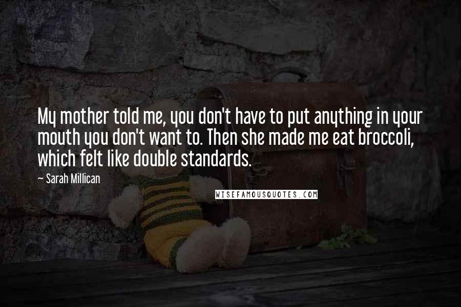 Sarah Millican Quotes: My mother told me, you don't have to put anything in your mouth you don't want to. Then she made me eat broccoli, which felt like double standards.