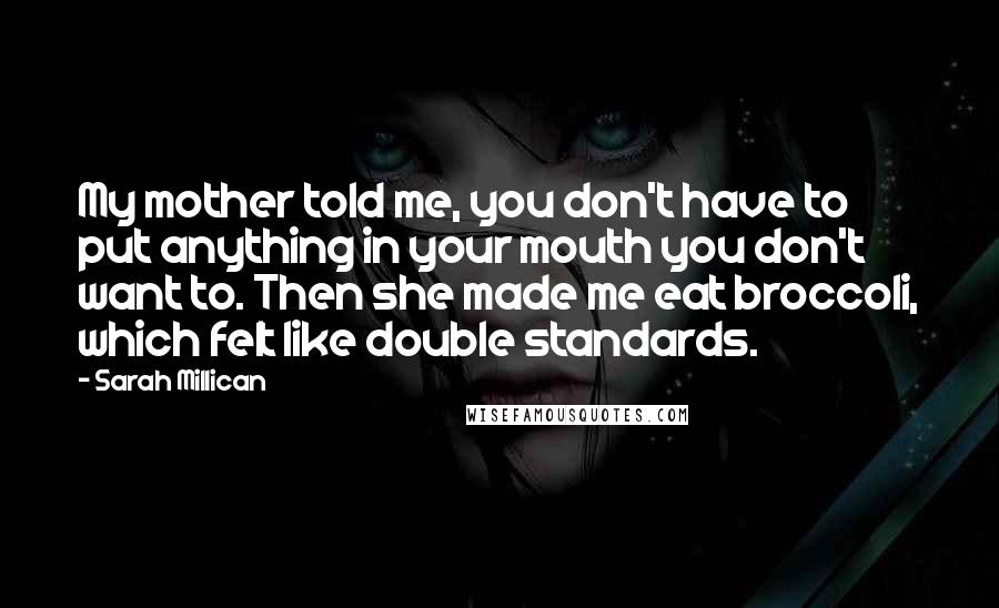 Sarah Millican Quotes: My mother told me, you don't have to put anything in your mouth you don't want to. Then she made me eat broccoli, which felt like double standards.