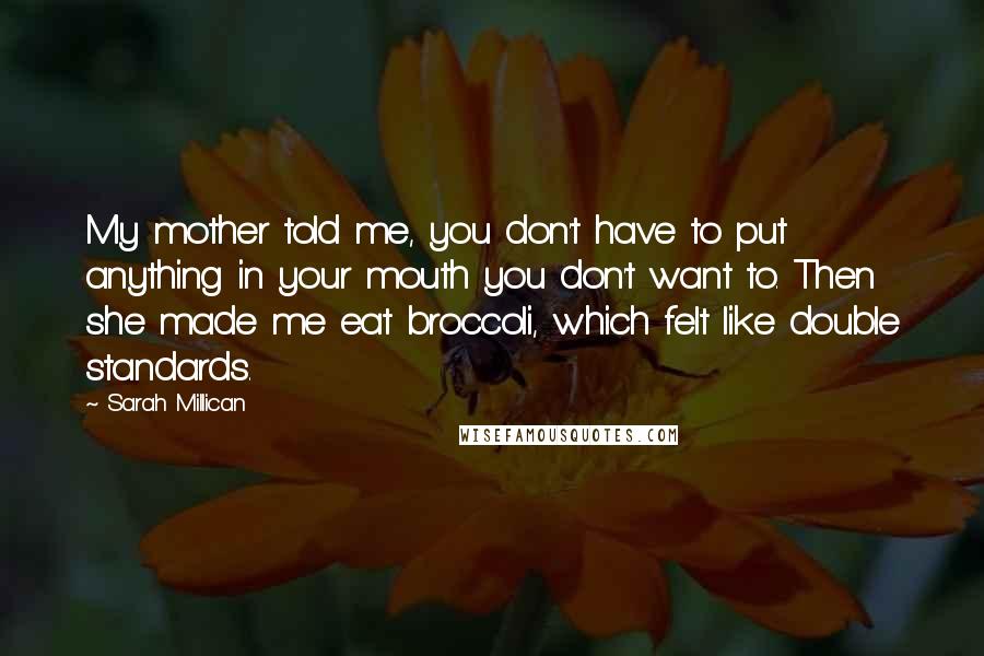 Sarah Millican Quotes: My mother told me, you don't have to put anything in your mouth you don't want to. Then she made me eat broccoli, which felt like double standards.