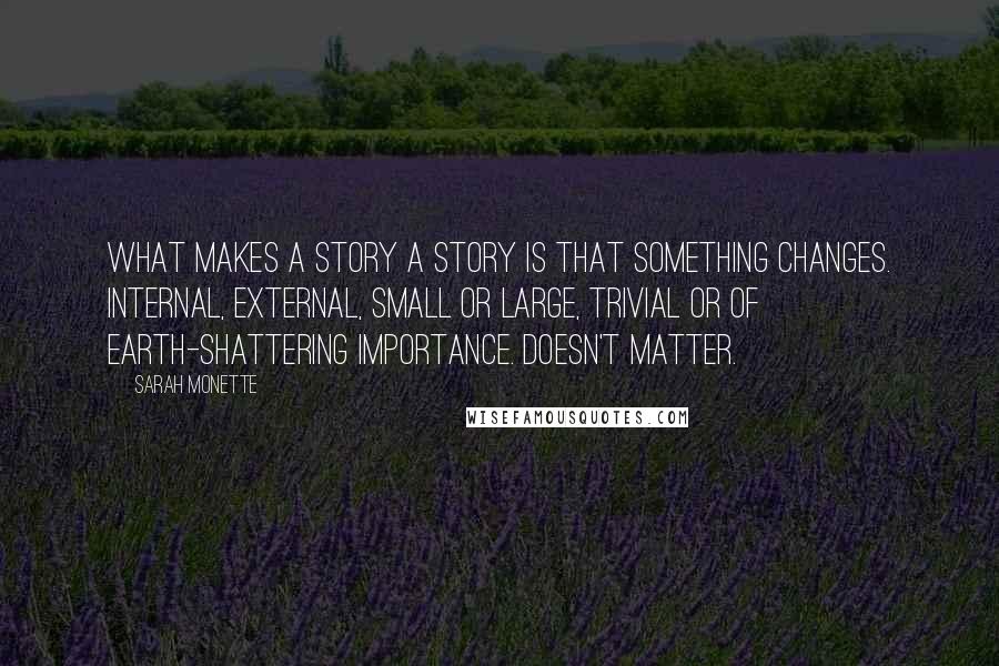 Sarah Monette Quotes: What makes a story a story is that something changes. Internal, external, small or large, trivial or of earth-shattering importance. Doesn't matter.