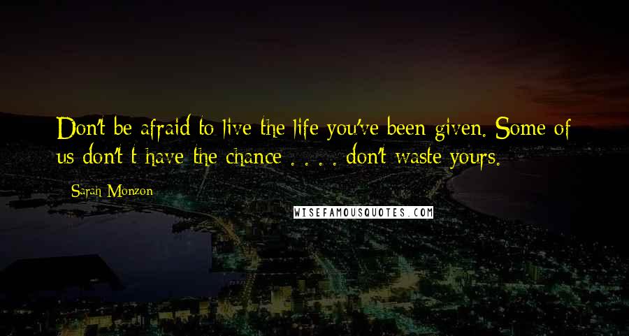 Sarah Monzon Quotes: Don't be afraid to live the life you've been given. Some of us don't t have the chance . . . . don't waste yours.