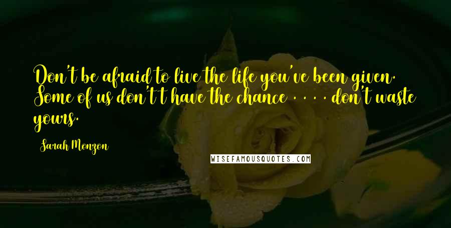 Sarah Monzon Quotes: Don't be afraid to live the life you've been given. Some of us don't t have the chance . . . . don't waste yours.