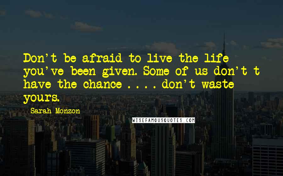 Sarah Monzon Quotes: Don't be afraid to live the life you've been given. Some of us don't t have the chance . . . . don't waste yours.