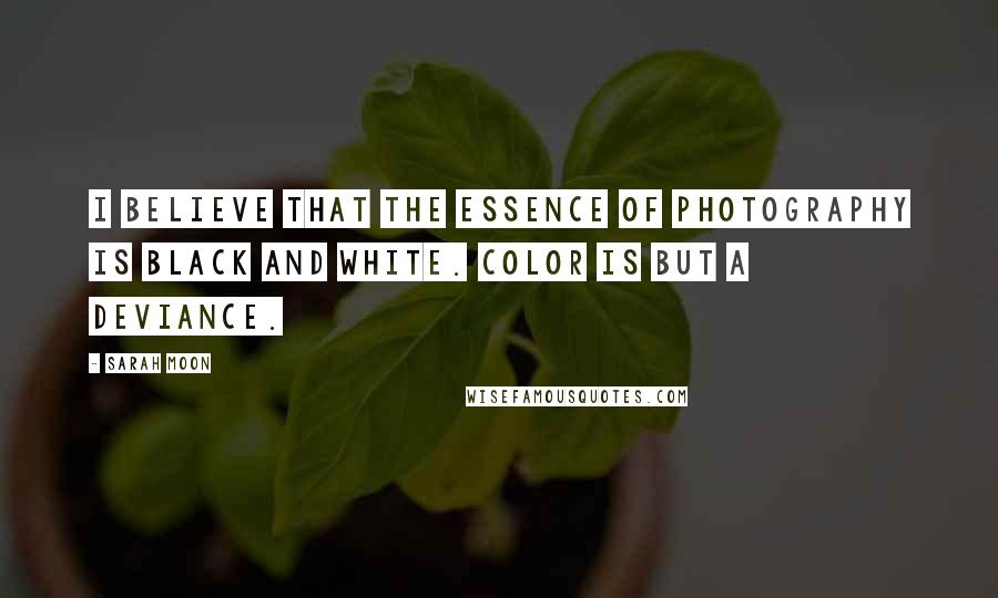 Sarah Moon Quotes: I believe that the essence of photography is black and white. Color is but a deviance.