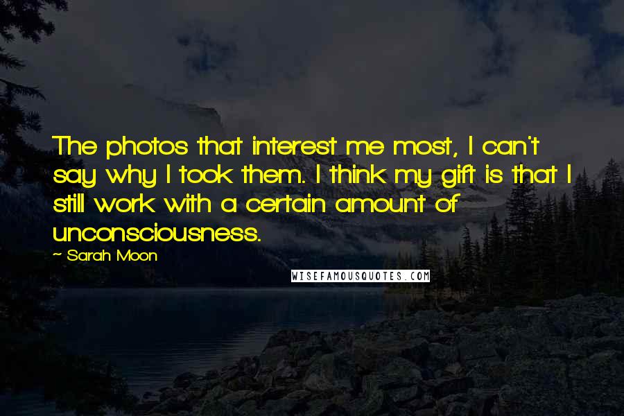 Sarah Moon Quotes: The photos that interest me most, I can't say why I took them. I think my gift is that I still work with a certain amount of unconsciousness.