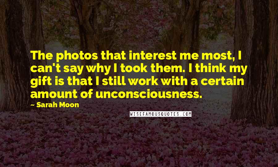 Sarah Moon Quotes: The photos that interest me most, I can't say why I took them. I think my gift is that I still work with a certain amount of unconsciousness.