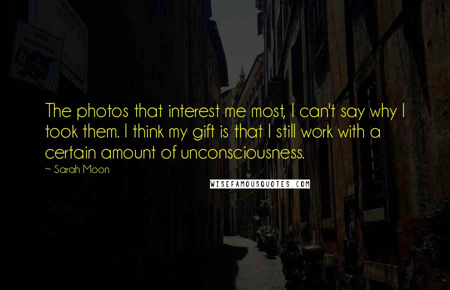 Sarah Moon Quotes: The photos that interest me most, I can't say why I took them. I think my gift is that I still work with a certain amount of unconsciousness.