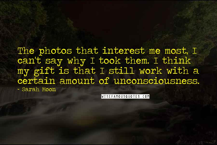 Sarah Moon Quotes: The photos that interest me most, I can't say why I took them. I think my gift is that I still work with a certain amount of unconsciousness.